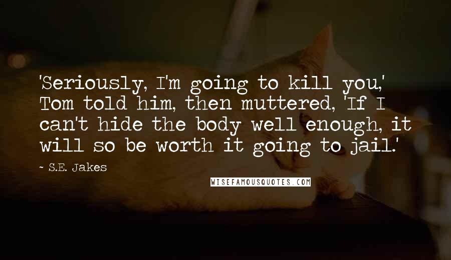 S.E. Jakes Quotes: 'Seriously, I'm going to kill you,' Tom told him, then muttered, 'If I can't hide the body well enough, it will so be worth it going to jail.'