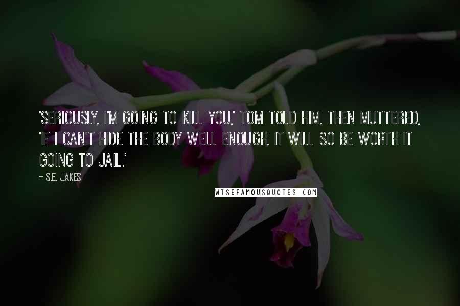 S.E. Jakes Quotes: 'Seriously, I'm going to kill you,' Tom told him, then muttered, 'If I can't hide the body well enough, it will so be worth it going to jail.'