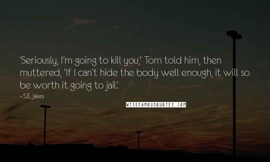 S.E. Jakes Quotes: 'Seriously, I'm going to kill you,' Tom told him, then muttered, 'If I can't hide the body well enough, it will so be worth it going to jail.'