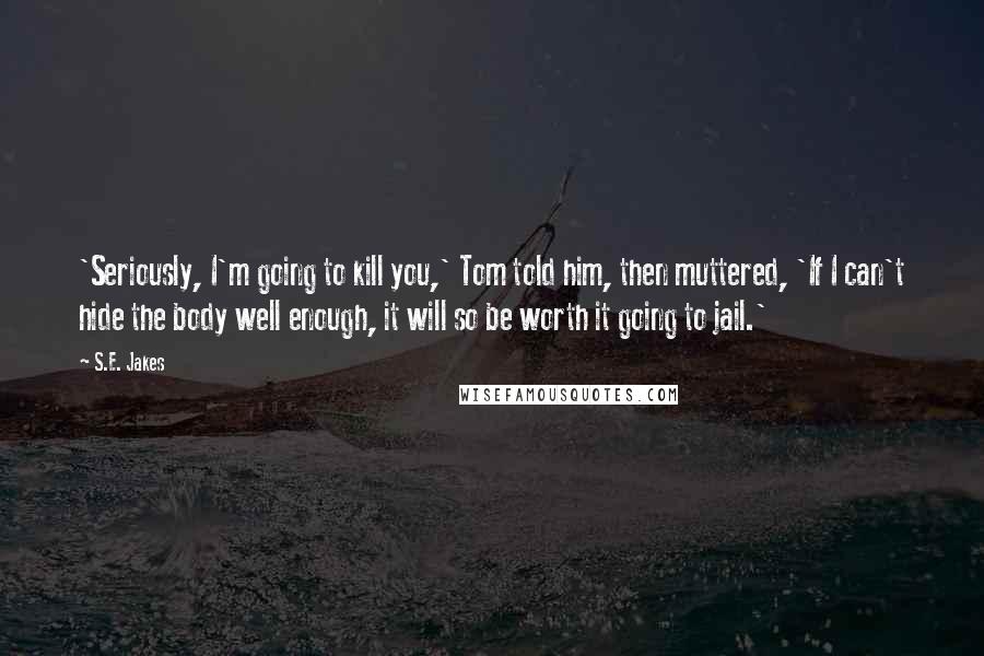 S.E. Jakes Quotes: 'Seriously, I'm going to kill you,' Tom told him, then muttered, 'If I can't hide the body well enough, it will so be worth it going to jail.'