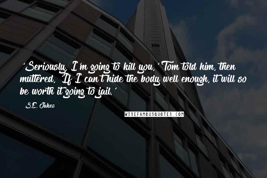 S.E. Jakes Quotes: 'Seriously, I'm going to kill you,' Tom told him, then muttered, 'If I can't hide the body well enough, it will so be worth it going to jail.'