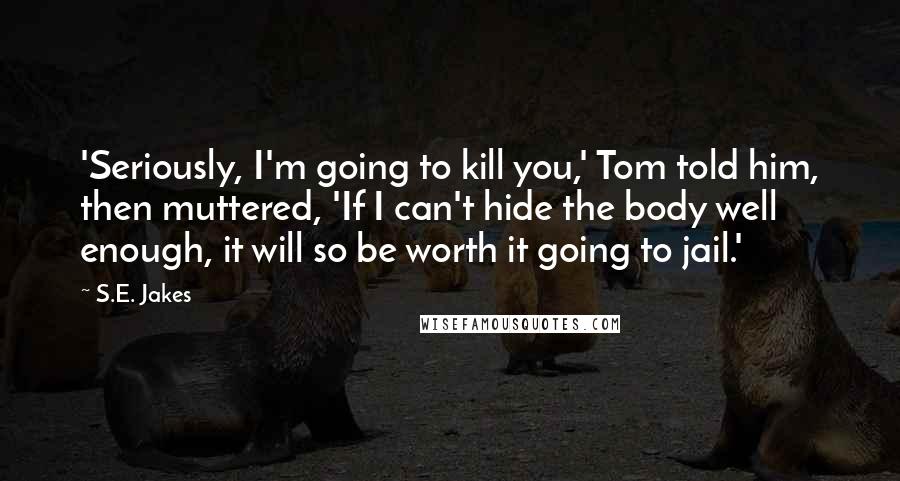 S.E. Jakes Quotes: 'Seriously, I'm going to kill you,' Tom told him, then muttered, 'If I can't hide the body well enough, it will so be worth it going to jail.'