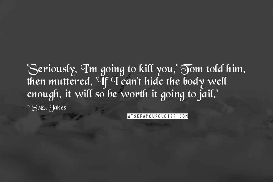 S.E. Jakes Quotes: 'Seriously, I'm going to kill you,' Tom told him, then muttered, 'If I can't hide the body well enough, it will so be worth it going to jail.'
