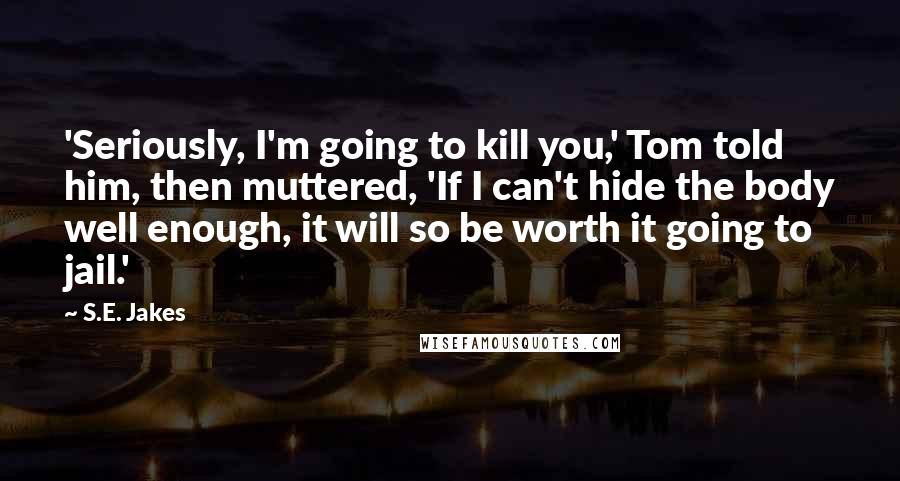 S.E. Jakes Quotes: 'Seriously, I'm going to kill you,' Tom told him, then muttered, 'If I can't hide the body well enough, it will so be worth it going to jail.'