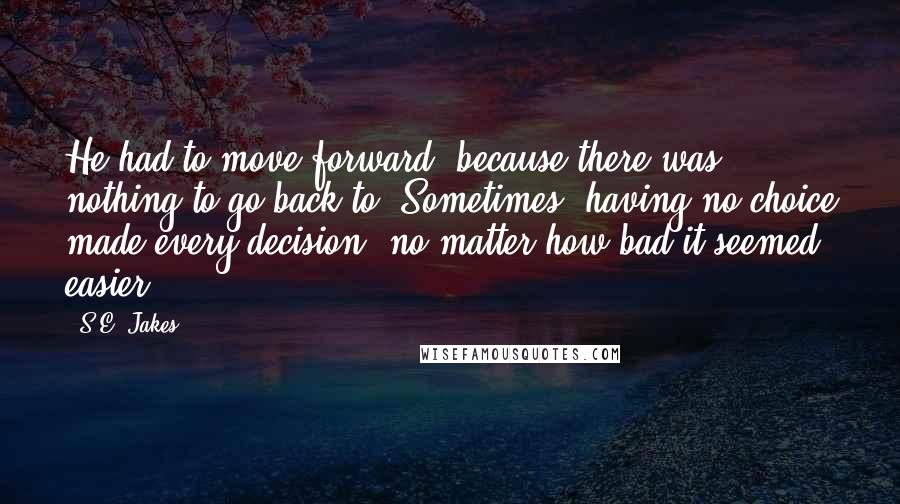 S.E. Jakes Quotes: He had to move forward, because there was nothing to go back to. Sometimes, having no choice made every decision, no matter how bad it seemed, easier.