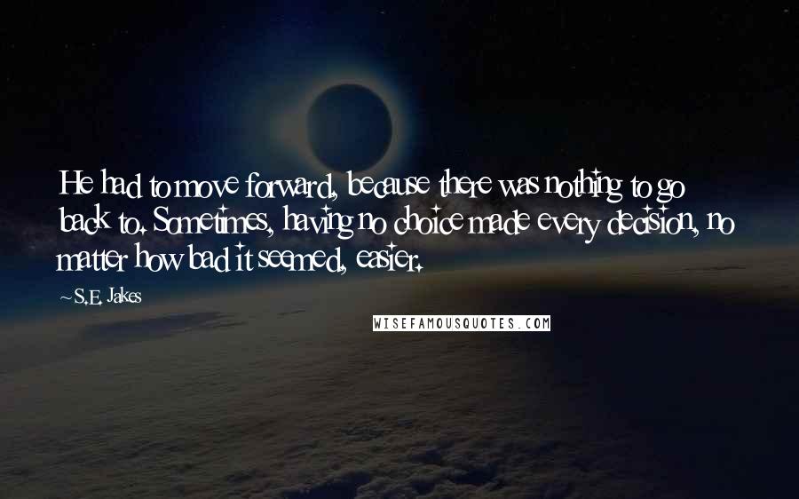 S.E. Jakes Quotes: He had to move forward, because there was nothing to go back to. Sometimes, having no choice made every decision, no matter how bad it seemed, easier.