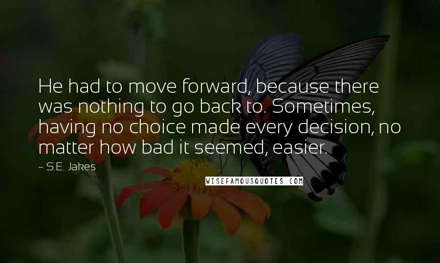 S.E. Jakes Quotes: He had to move forward, because there was nothing to go back to. Sometimes, having no choice made every decision, no matter how bad it seemed, easier.