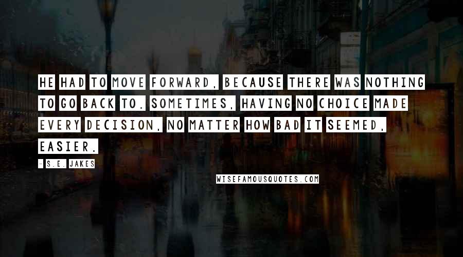 S.E. Jakes Quotes: He had to move forward, because there was nothing to go back to. Sometimes, having no choice made every decision, no matter how bad it seemed, easier.