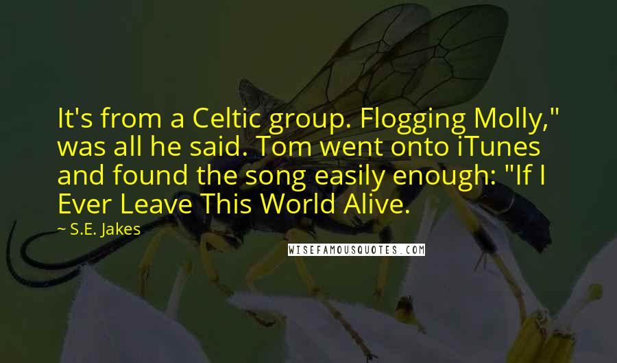 S.E. Jakes Quotes: It's from a Celtic group. Flogging Molly," was all he said. Tom went onto iTunes and found the song easily enough: "If I Ever Leave This World Alive.