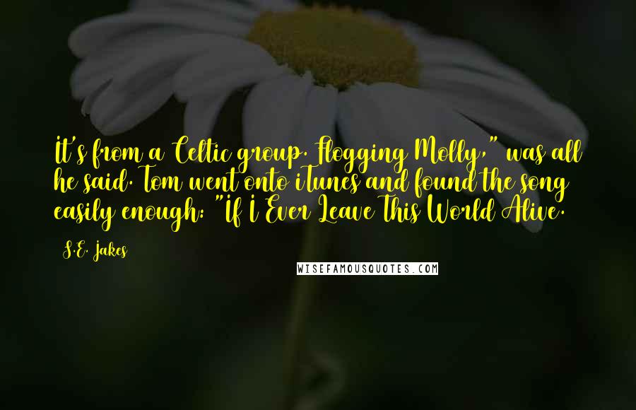 S.E. Jakes Quotes: It's from a Celtic group. Flogging Molly," was all he said. Tom went onto iTunes and found the song easily enough: "If I Ever Leave This World Alive.