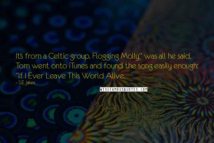 S.E. Jakes Quotes: It's from a Celtic group. Flogging Molly," was all he said. Tom went onto iTunes and found the song easily enough: "If I Ever Leave This World Alive.