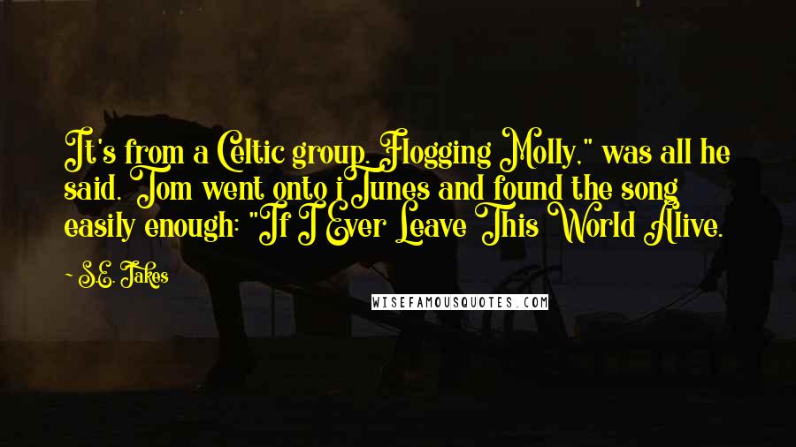S.E. Jakes Quotes: It's from a Celtic group. Flogging Molly," was all he said. Tom went onto iTunes and found the song easily enough: "If I Ever Leave This World Alive.