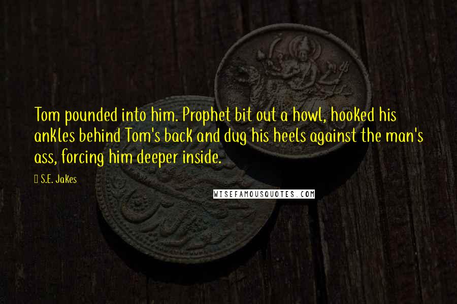 S.E. Jakes Quotes: Tom pounded into him. Prophet bit out a howl, hooked his ankles behind Tom's back and dug his heels against the man's ass, forcing him deeper inside.