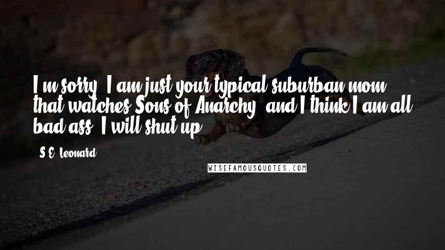 S.E. Leonard Quotes: I'm sorry. I am just your typical suburban mom that watches Sons of Anarchy, and I think I am all bad ass. I will shut up.