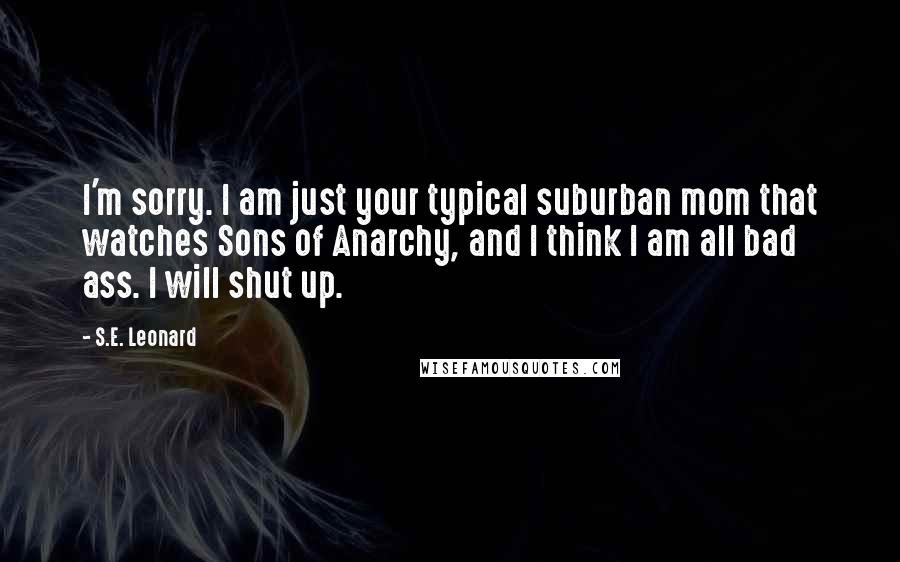 S.E. Leonard Quotes: I'm sorry. I am just your typical suburban mom that watches Sons of Anarchy, and I think I am all bad ass. I will shut up.