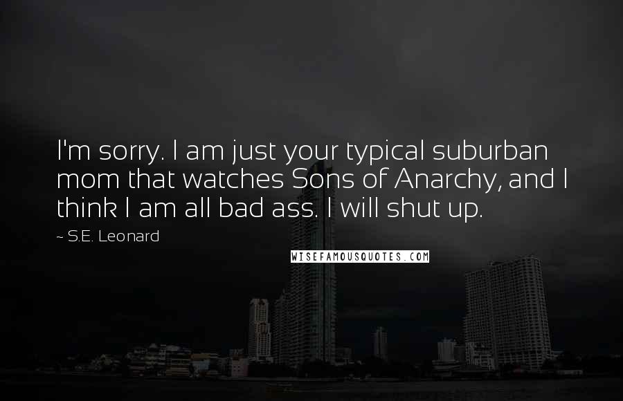 S.E. Leonard Quotes: I'm sorry. I am just your typical suburban mom that watches Sons of Anarchy, and I think I am all bad ass. I will shut up.