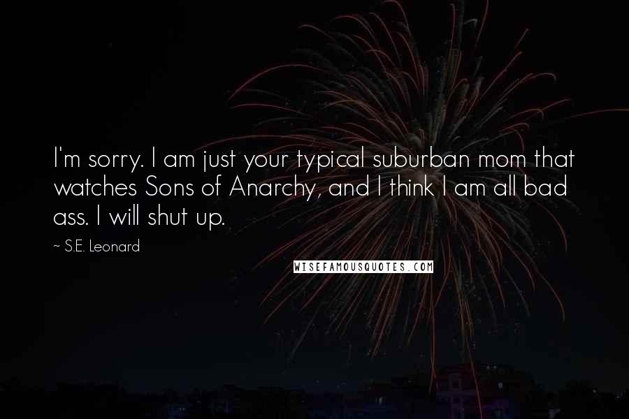 S.E. Leonard Quotes: I'm sorry. I am just your typical suburban mom that watches Sons of Anarchy, and I think I am all bad ass. I will shut up.