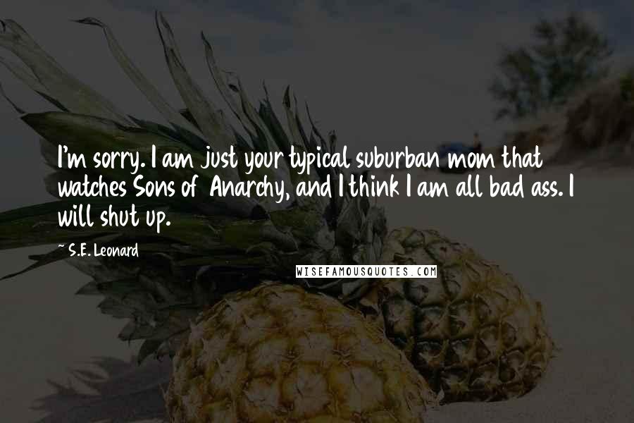 S.E. Leonard Quotes: I'm sorry. I am just your typical suburban mom that watches Sons of Anarchy, and I think I am all bad ass. I will shut up.