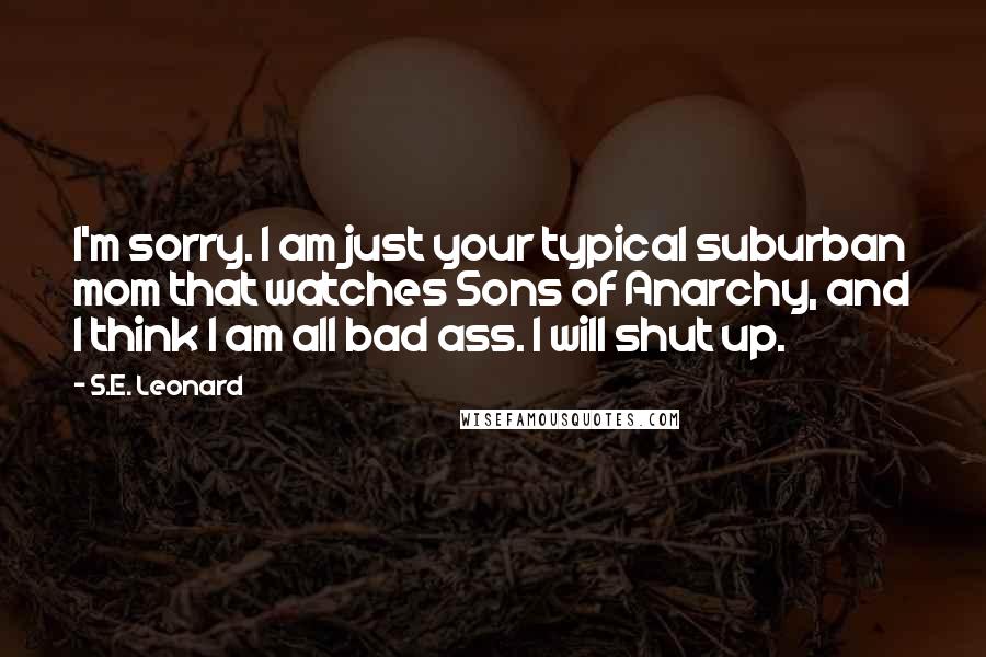 S.E. Leonard Quotes: I'm sorry. I am just your typical suburban mom that watches Sons of Anarchy, and I think I am all bad ass. I will shut up.