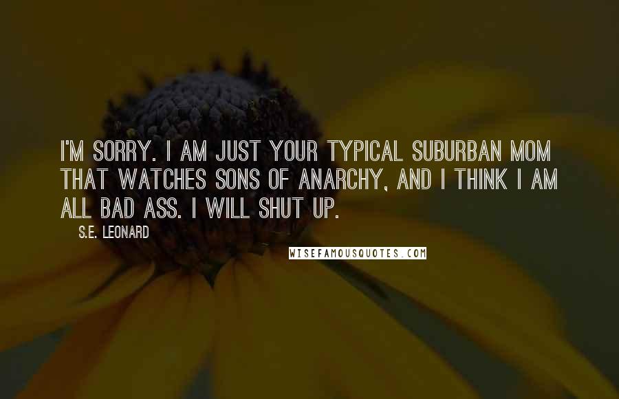 S.E. Leonard Quotes: I'm sorry. I am just your typical suburban mom that watches Sons of Anarchy, and I think I am all bad ass. I will shut up.