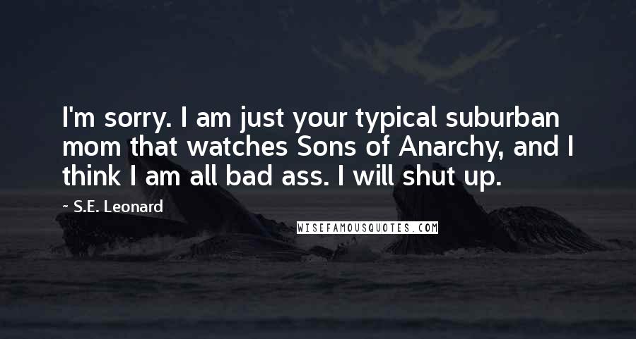 S.E. Leonard Quotes: I'm sorry. I am just your typical suburban mom that watches Sons of Anarchy, and I think I am all bad ass. I will shut up.