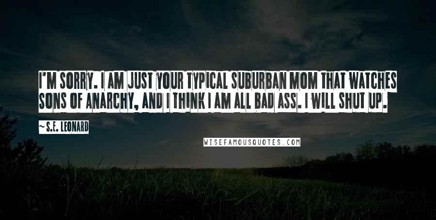 S.E. Leonard Quotes: I'm sorry. I am just your typical suburban mom that watches Sons of Anarchy, and I think I am all bad ass. I will shut up.