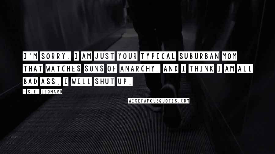 S.E. Leonard Quotes: I'm sorry. I am just your typical suburban mom that watches Sons of Anarchy, and I think I am all bad ass. I will shut up.