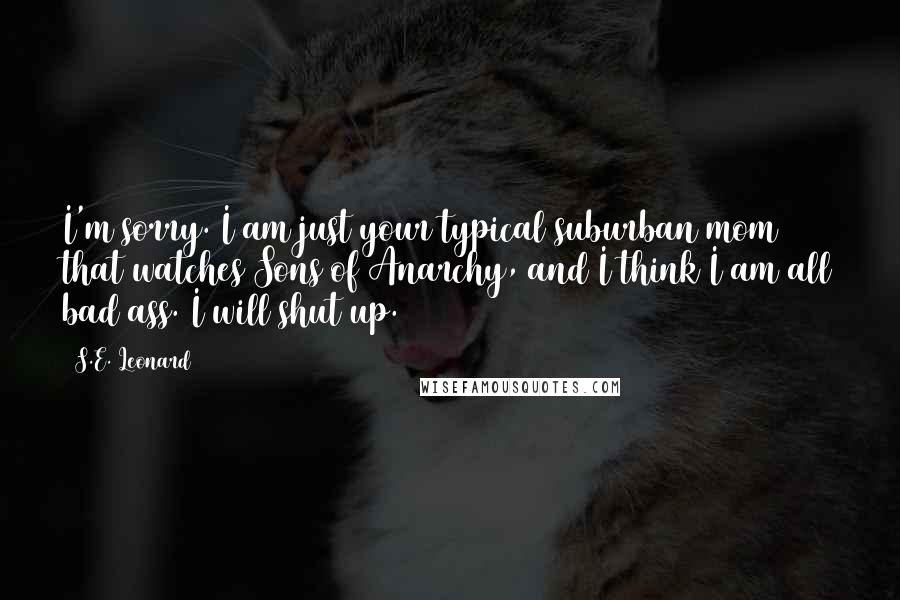 S.E. Leonard Quotes: I'm sorry. I am just your typical suburban mom that watches Sons of Anarchy, and I think I am all bad ass. I will shut up.