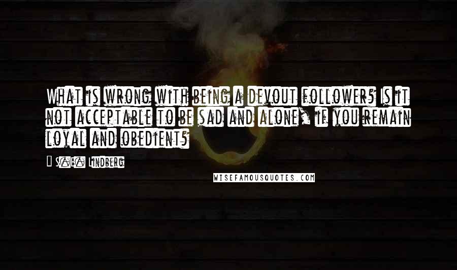 S.E. Lindberg Quotes: What is wrong with being a devout follower? Is it not acceptable to be sad and alone, if you remain loyal and obedient?