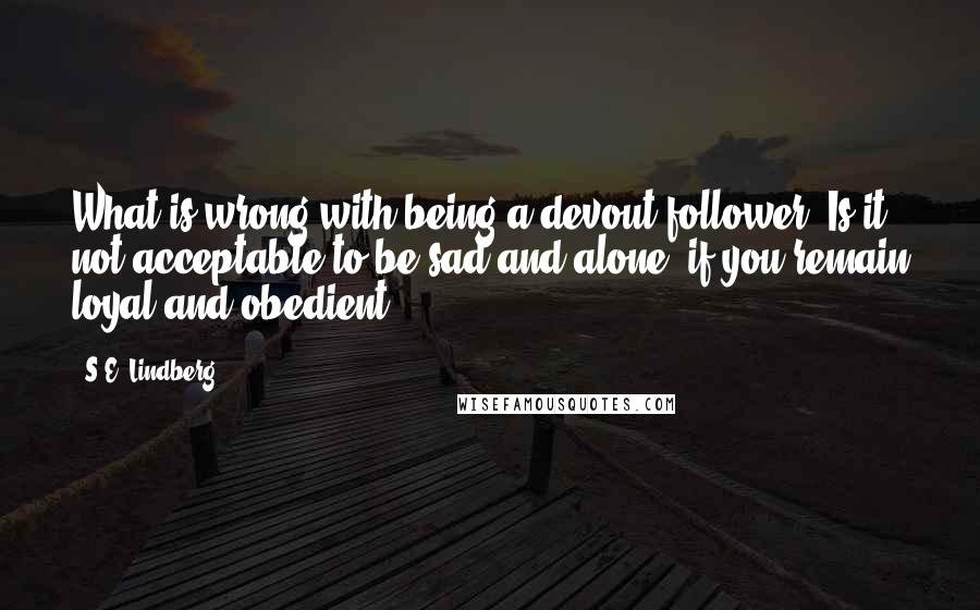 S.E. Lindberg Quotes: What is wrong with being a devout follower? Is it not acceptable to be sad and alone, if you remain loyal and obedient?