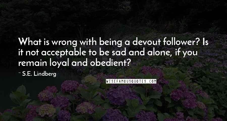 S.E. Lindberg Quotes: What is wrong with being a devout follower? Is it not acceptable to be sad and alone, if you remain loyal and obedient?