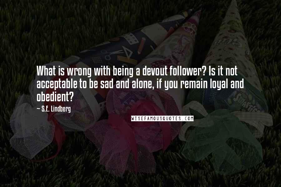 S.E. Lindberg Quotes: What is wrong with being a devout follower? Is it not acceptable to be sad and alone, if you remain loyal and obedient?