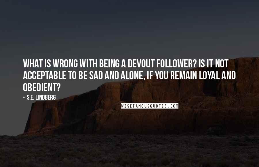 S.E. Lindberg Quotes: What is wrong with being a devout follower? Is it not acceptable to be sad and alone, if you remain loyal and obedient?