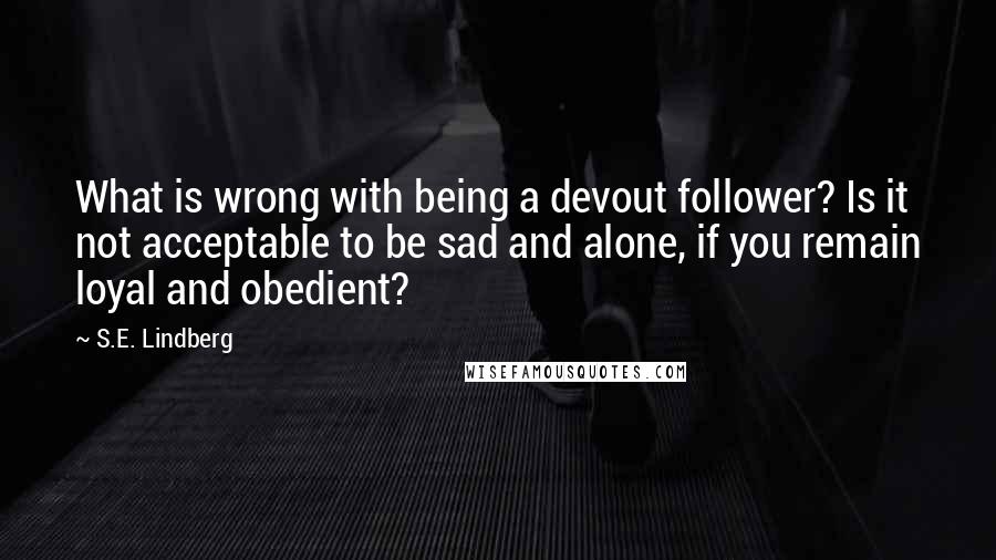 S.E. Lindberg Quotes: What is wrong with being a devout follower? Is it not acceptable to be sad and alone, if you remain loyal and obedient?