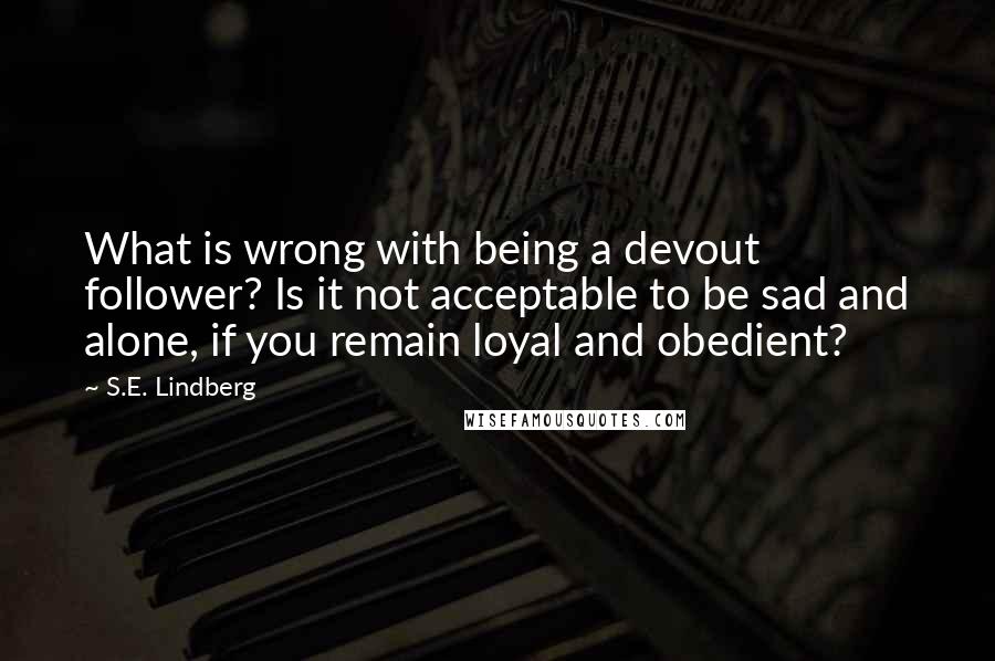 S.E. Lindberg Quotes: What is wrong with being a devout follower? Is it not acceptable to be sad and alone, if you remain loyal and obedient?