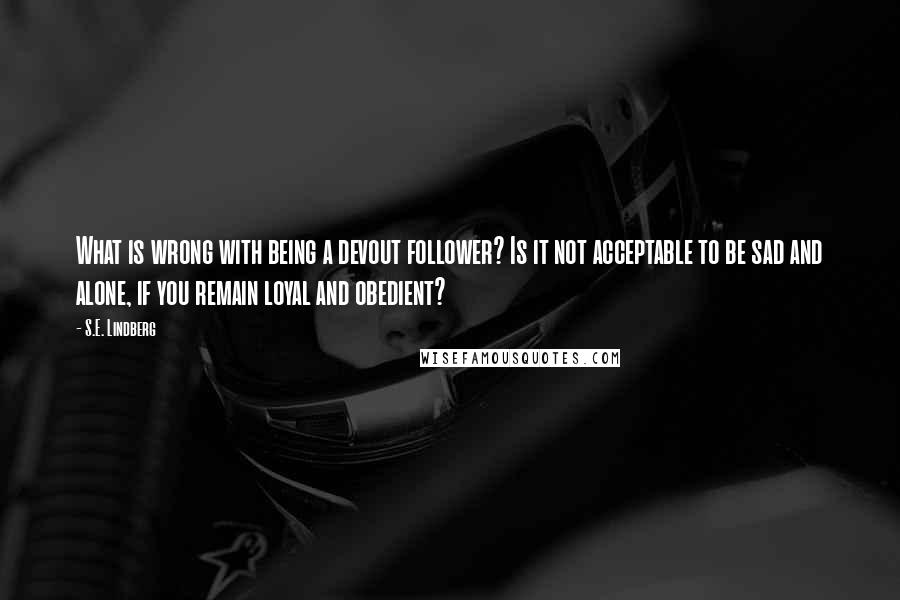 S.E. Lindberg Quotes: What is wrong with being a devout follower? Is it not acceptable to be sad and alone, if you remain loyal and obedient?