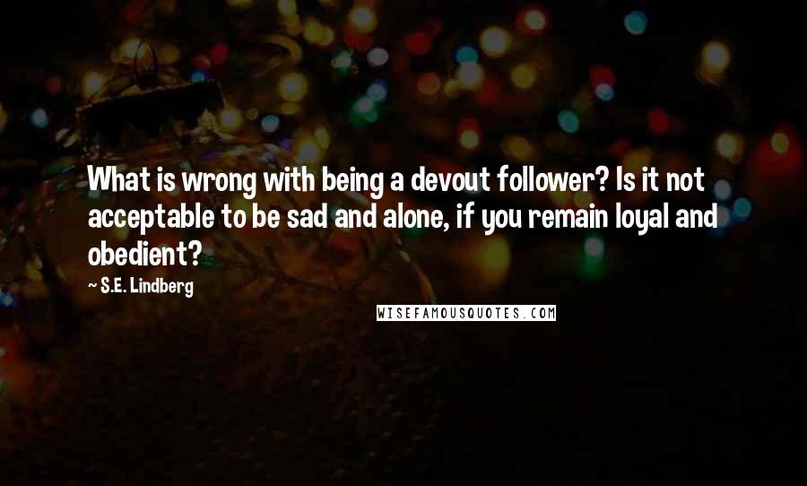 S.E. Lindberg Quotes: What is wrong with being a devout follower? Is it not acceptable to be sad and alone, if you remain loyal and obedient?