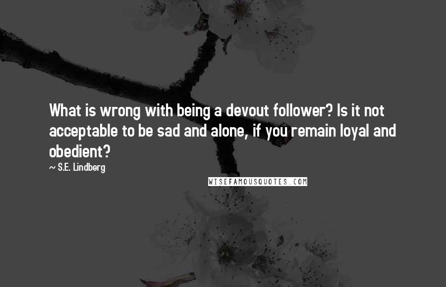 S.E. Lindberg Quotes: What is wrong with being a devout follower? Is it not acceptable to be sad and alone, if you remain loyal and obedient?