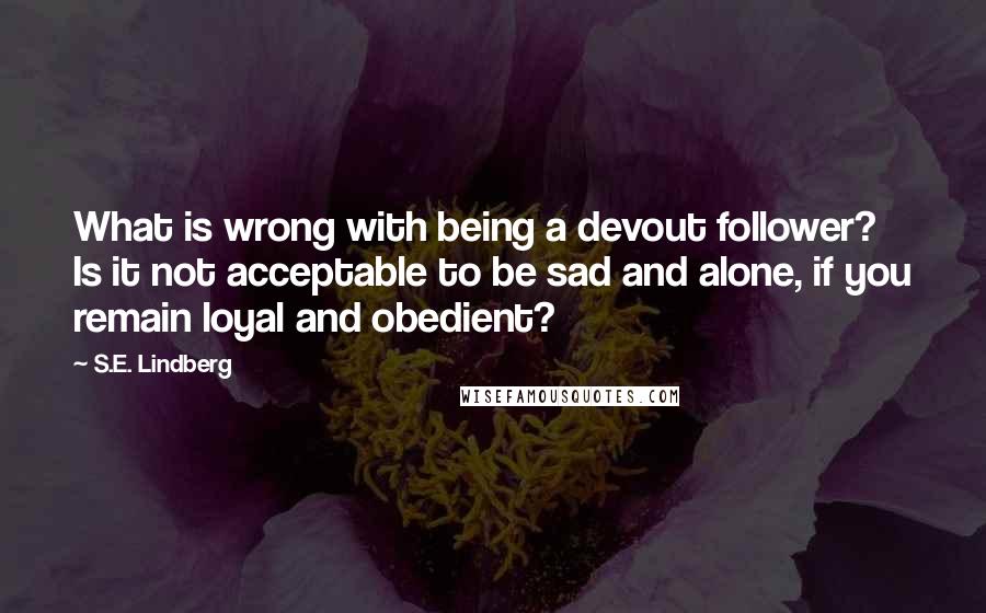 S.E. Lindberg Quotes: What is wrong with being a devout follower? Is it not acceptable to be sad and alone, if you remain loyal and obedient?