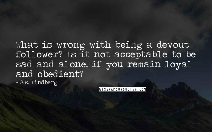 S.E. Lindberg Quotes: What is wrong with being a devout follower? Is it not acceptable to be sad and alone, if you remain loyal and obedient?