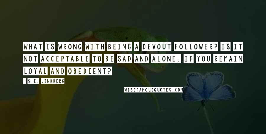 S.E. Lindberg Quotes: What is wrong with being a devout follower? Is it not acceptable to be sad and alone, if you remain loyal and obedient?