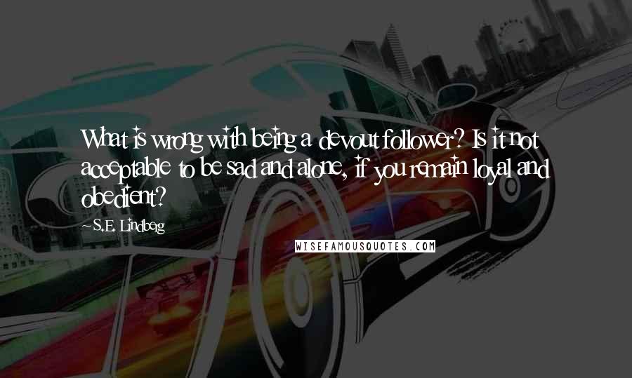 S.E. Lindberg Quotes: What is wrong with being a devout follower? Is it not acceptable to be sad and alone, if you remain loyal and obedient?