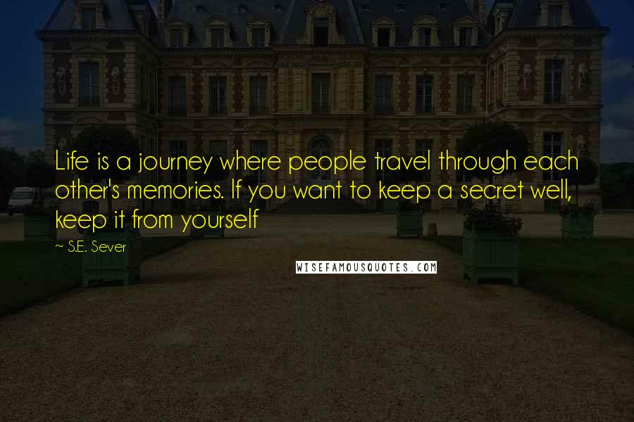 S.E. Sever Quotes: Life is a journey where people travel through each other's memories. If you want to keep a secret well, keep it from yourself