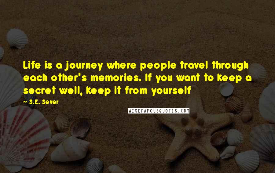 S.E. Sever Quotes: Life is a journey where people travel through each other's memories. If you want to keep a secret well, keep it from yourself