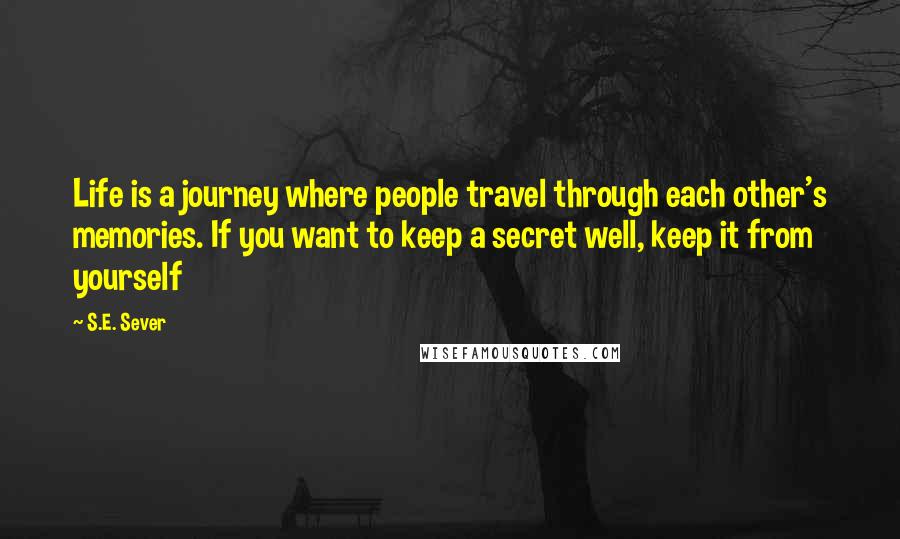 S.E. Sever Quotes: Life is a journey where people travel through each other's memories. If you want to keep a secret well, keep it from yourself