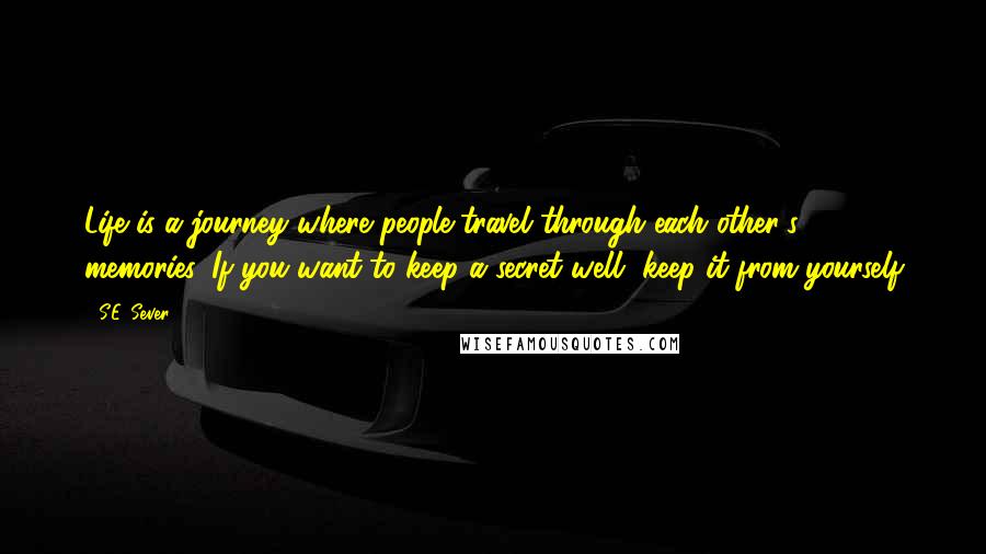 S.E. Sever Quotes: Life is a journey where people travel through each other's memories. If you want to keep a secret well, keep it from yourself