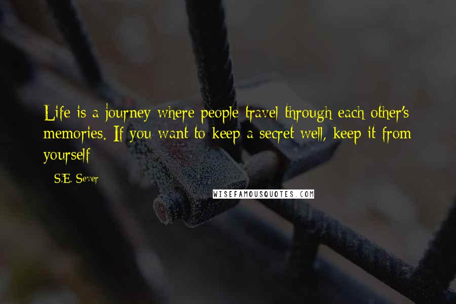 S.E. Sever Quotes: Life is a journey where people travel through each other's memories. If you want to keep a secret well, keep it from yourself