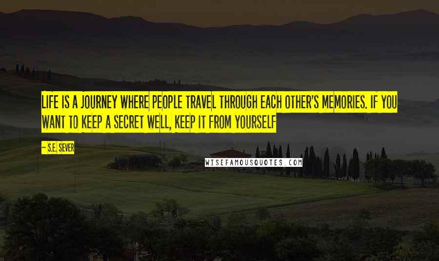 S.E. Sever Quotes: Life is a journey where people travel through each other's memories. If you want to keep a secret well, keep it from yourself