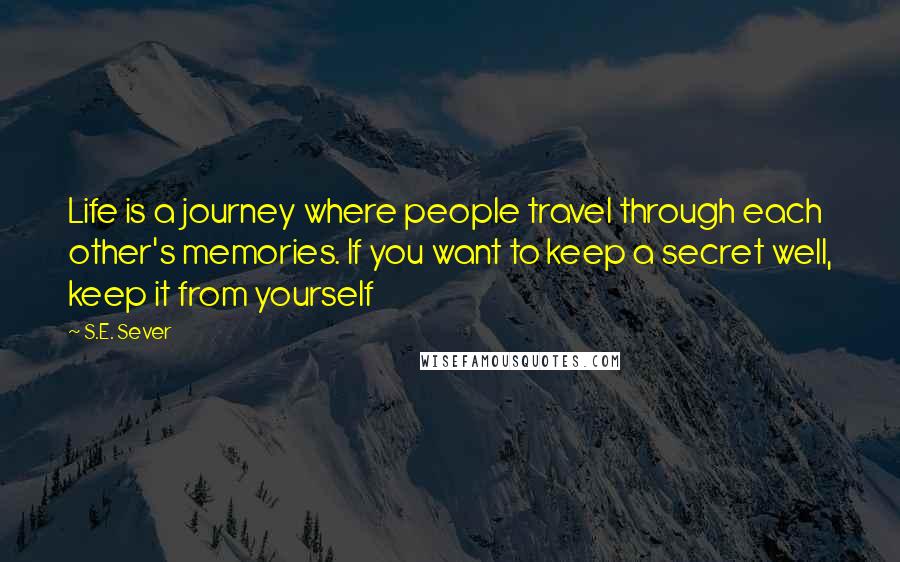 S.E. Sever Quotes: Life is a journey where people travel through each other's memories. If you want to keep a secret well, keep it from yourself