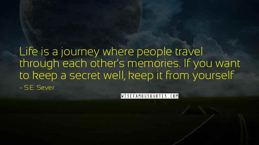 S.E. Sever Quotes: Life is a journey where people travel through each other's memories. If you want to keep a secret well, keep it from yourself